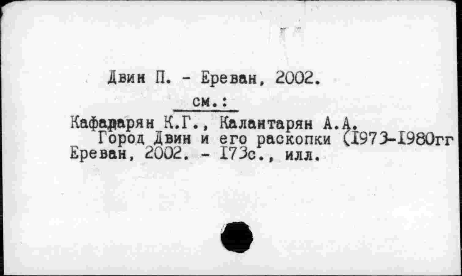 ﻿Двин П. - Ереван, 2002.
см. ;
Кафадарян К.Г., Калантарян А.А.
Город Двин и его раскопки (1973-1980гг Ереван, 2002. - 173с., илл.